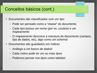 Conceitos básicos (cont.)
● Documentos são classificados com um tipo
– Pode ser pensado como a “classe“ do documento
– Cada tipo possui um nome (por ex. usuário) e um
mapeamento
– O mapeamento descreve a estrutura do documento (campos,
tipo de dados, etc), algo como um schema!
●
Documentos são guardados em índices
– Análogo a um banco de dados!
– Cada índice pode ter um ou mais tipos
– Podemos pensar nos tipos como tabelas!
 