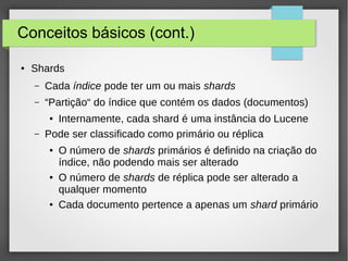 Conceitos básicos (cont.)
● Shards
– Cada índice pode ter um ou mais shards
– “Partição“ do índice que contém os dados (documentos)
● Internamente, cada shard é uma instância do Lucene
– Pode ser classificado como primário ou réplica
● O número de shards primários é definido na criação do
índice, não podendo mais ser alterado
● O número de shards de réplica pode ser alterado a
qualquer momento
● Cada documento pertence a apenas um shard primário
 