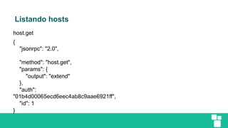 Listando hosts
host.get
{
"jsonrpc": "2.0",
"method": "host.get",
"params": {
"output": "extend"
},
"auth":
"01b4d00065ecd6eec4ab8c9aae6921ff",
"id": 1
}
 