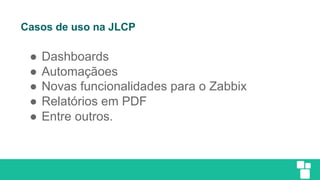 Casos de uso na JLCP
● Dashboards
● Automaçãoes
● Novas funcionalidades para o Zabbix
● Relatórios em PDF
● Entre outros.
 