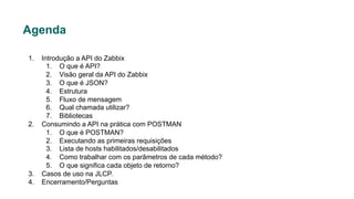 Agenda
1. Introdução a API do Zabbix
1. O que é API?
2. Visão geral da API do Zabbix
3. O que é JSON?
4. Estrutura
5. Fluxo de mensagem
6. Qual chamada utilizar?
7. Bibliotecas
2. Consumindo a API na prática com POSTMAN
1. O que é POSTMAN?
2. Executando as primeiras requisições
3. Lista de hosts habilitados/desabilitados
4. Como trabalhar com os parâmetros de cada método?
5. O que significa cada objeto de retorno?
3. Casos de uso na JLCP.
4. Encerramento/Perguntas
 