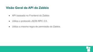 Visão Geral da API do Zabbix
● API baseada no Frontend do Zabbix
● Utiliza o protocolo JSON RPC 2.0.
● Utiliza a mesma regra de permissão do Zabbix.
 