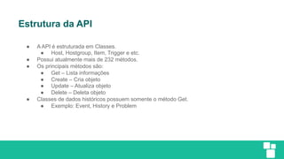 Estrutura da API
● A API é estruturada em Classes.
● Host, Hostgroup, Item, Trigger e etc.
● Possui atualmente mais de 232 métodos.
● Os principais métodos são:
● Get – Lista informações
● Create – Cria objeto
● Update – Atualiza objeto
● Delete – Deleta objeto
● Classes de dados históricos possuem somente o método Get.
● Exemplo: Event, History e Problem
 
