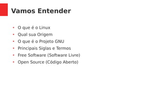 Vamos Entender
●
O que é o Linux
●
Qual sua Origem
●
O que é o Projeto GNU
●
Principais Siglas e Termos
●
Free Software (Software Livre)
●
Open Source (Código Aberto)
 