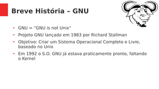 Breve História – GNU
●
GNU = “GNU is not Unix“
●
Projeto GNU lançado em 1983 por Richard Stallman
●
Objetivo: Criar um Sistema Operacional Completo e Livre,
baseado no Unix
●
Em 1992 o S.O. GNU já estava praticamente pronto, faltando
o Kernel
 