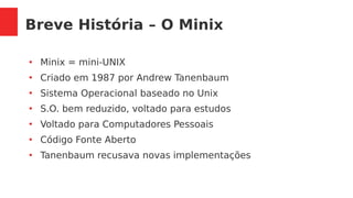 Breve História – O Minix
●
Minix = mini-UNIX
●
Criado em 1987 por Andrew Tanenbaum
●
Sistema Operacional baseado no Unix
●
S.O. bem reduzido, voltado para estudos
●
Voltado para Computadores Pessoais
●
Código Fonte Aberto
●
Tanenbaum recusava novas implementações
 