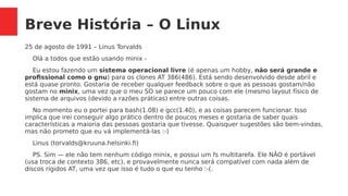 Breve História – O Linux
25 de agosto de 1991 – Linus Torvalds
Olá a todos que estão usando minix -
Eu estou fazendo um sistema operacional livre (é apenas um hobby, não será grande e
profissional como o gnu) para os clones AT 386(486). Está sendo desenvolvido desde abril e
está quase pronto. Gostaria de receber qualquer feedback sobre o que as pessoas gostam/não
gostam no minix, uma vez que o meu SO se parece um pouco com ele (mesmo layout físico de
sistema de arquivos (devido a razões práticas) entre outras coisas.
No momento eu o portei para bash(1.08) e gcc(1.40), e as coisas parecem funcionar. Isso
implica que irei conseguir algo prático dentro de poucos meses e gostaria de saber quais
características a maioria das pessoas gostaria que tivesse. Quaisquer sugestões são bem-vindas,
mas não prometo que eu vá implementá-las :-)
Linus (torvalds@kruuna.helsinki.fi)
PS. Sim — ele não tem nenhum código minix, e possui um fs multitarefa. Ele NÃO é portável
(usa troca de contexto 386, etc), e provavelmente nunca será compatível com nada além de
discos rígidos AT, uma vez que isso é tudo o que eu tenho :-(.
 