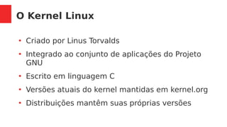 O Kernel Linux
●
Criado por Linus Torvalds
●
Integrado ao conjunto de aplicações do Projeto
GNU
●
Escrito em linguagem C
●
Versões atuais do kernel mantidas em kernel.org
●
Distribuições mantêm suas próprias versões
 