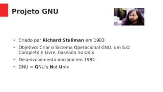 Projeto GNU
●
Criado por Richard Stallman em 1983
●
Objetivo: Criar o Sistema Operacional GNU, um S.O.
Completo e Livre, baseado no Unix
●
Desenvolvimento iniciado em 1984
●
GNU = GNU‘s Not Unix
 
