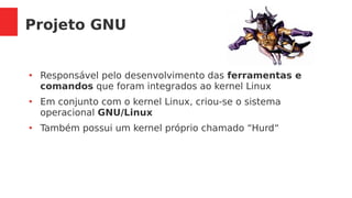 Projeto GNU
●
Responsável pelo desenvolvimento das ferramentas e
comandos que foram integrados ao kernel Linux
●
Em conjunto com o kernel Linux, criou-se o sistema
operacional GNU/Linux
●
Também possui um kernel próprio chamado “Hurd“
 