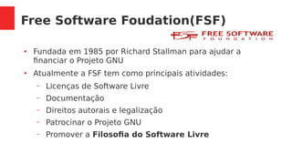 Free Software Foudation(FSF)
●
Fundada em 1985 por Richard Stallman para ajudar a
financiar o Projeto GNU
●
Atualmente a FSF tem como principais atividades:
– Licenças de Software Livre
– Documentação
– Direitos autorais e legalização
– Patrocinar o Projeto GNU
– Promover a Filosofia do Software Livre
 