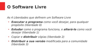 O Software Livre
As 4 Liberdades que definem um Software Livre
●
Executar o programa como você desejar, para qualquer
propósito (liberdade 0)
●
Estudar como o programa funciona, e alterá-lo como você
desejar (liberdade 1)
●
Copiar e distribuir cópias (liberdade 2)
●
Distribuir a sua versão modificada para a comunidade
(liberdade 3)
 