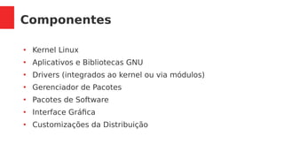 Componentes
●
Kernel Linux
●
Aplicativos e Bibliotecas GNU
●
Drivers (integrados ao kernel ou via módulos)
●
Gerenciador de Pacotes
●
Pacotes de Software
●
Interface Gráfica
●
Customizações da Distribuição
 