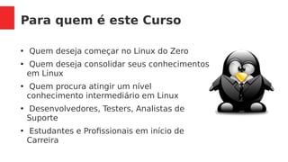 Para quem é este Curso
●
Quem deseja começar no Linux do Zero
●
Quem deseja consolidar seus conhecimentos
em Linux
●
Quem procura atingir um nível
conhecimento intermediário em Linux
●
Desenvolvedores, Testers, Analistas de
Suporte
●
Estudantes e Profissionais em início de
Carreira
 