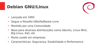 Debian GNU/Linux
●
Lançado em 1993
●
Segue a filosofia GNU/Software Livre
●
Mantido por uma Comunidade
●
Base para diversas distribuições como Ubuntu, Linux Mint,
Big Linux, Kali, etc
●
Muito usado em empresas
●
Características: Segurança, Estabilidade e Performance
 
