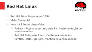 Red Hat Linux
●
Red Hat Linux lançado em 1994
●
Visão Comercial
●
Hoje há 3 linhas disponívies:
– Fedora – Projeto suportado pela RH. Implementação de
novos recursos
– Red Hat Enterprise Linux – Voltado a empresas
– CentOS – RHEL gratuito, mantido pela comunidade
 