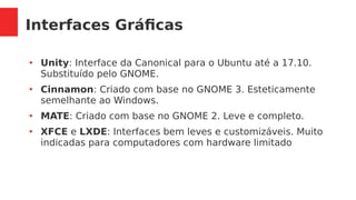 Interfaces Gráficas
●
Unity: Interface da Canonical para o Ubuntu até a 17.10.
Substituído pelo GNOME.
●
Cinnamon: Criado com base no GNOME 3. Esteticamente
semelhante ao Windows.
●
MATE: Criado com base no GNOME 2. Leve e completo.
●
XFCE e LXDE: Interfaces bem leves e customizáveis. Muito
indicadas para computadores com hardware limitado
 