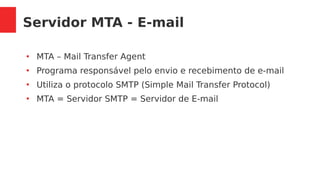 Servidor MTA - E-mail
●
MTA – Mail Transfer Agent
●
Programa responsável pelo envio e recebimento de e-mail
●
Utiliza o protocolo SMTP (Simple Mail Transfer Protocol)
●
MTA = Servidor SMTP = Servidor de E-mail
 