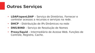 Outros Serviços
●
LDAP/openLDAP – Serviço de Diretórios. Fornecer e
controlar acessos a recursos e serviços na rede.
●
DHCP – Distribuição de IPs Dinâmicos na rede
●
DNS/BIND – Serviço de Resolução de Nomes
●
Proxy/Squid – Intermediário de Acesso Web. Funções de
Controle, Registro, Cache.
 