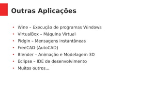Outras Aplicações
●
Wine – Execução de programas Windows
●
VirtualBox – Máquina Virtual
●
Pidgin – Mensagens instantâneas
●
FreeCAD (AutoCAD)
●
Blender – Animação e Modelagem 3D
●
Eclipse – IDE de desenvolvimento
●
Muitos outros...
 