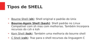 Tipos de SHELL
●
Bourne Shell (sh): Shell original e padrão do Unix
●
Bourne-Again Shell (bash): Shell padrão no Linux
Compatível com sh mas com melhorias. Também Incorpora
recursos do csh e ksh
●
Korn Shell (ksh): Também uma melhoria do bourne shell
●
C Shell (csh): Traz para o shell recursos da linguagem C
 