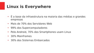 Linux is Everywhere
●
É a base da infraestrutura na maioria das médias e grandes
empresas
●
Mais de 70% dos Servidores Web
●
99% dos Supercomputadores
●
Pelo Android, 70% dos Smartphones usam Linux
●
30% Mainframes
●
30% dos Sistemas Embarcados
 
