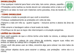 IMOBILIZAÇÃO Use qualquer material para fazer uma tala; tais como: placas, papelão... Proteções como toalhas ou tecido devem ser colocadas entre a tala e o ferimento. Amarre as talas no local com materiais como gravatas, tiras do tecido da camisa, etc...  COMO IMOBILIZAR Imobilize a lesão na posição em que você a encontrar. Coloque cuidadosamente as proteções em volta da tala. Amarre a tala em três ou  quatro lugares - inclusive acima e abaixo da área da lesão. Não amarre e bandagem sobre o local exato da lesão. Certifique-se de que os laços não interrompam a circulação sangüínea. LESÕES DA COLUNA Caso você suspeite de que a vítima tenha uma lesão na coluna, a cabeça deverá ser imobilizada. Para estabilizar a cabeça de uma vítima de acidente, segure suas mãos em ambos os lados da cabeça até a chegada do SME. Caso você não possa usar as mãos, encontre algo para colocar nos dois lados da cabeça. Ao utilizar objetos duros para escorar a cabeça, use proteções  entre ela e a vítima.  