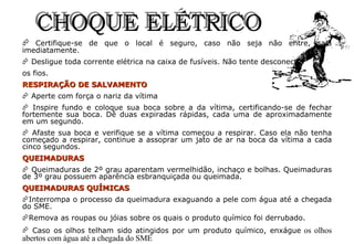 Certifique-se de que o local é seguro, caso não seja não entre, saia imediatamente. Desligue toda corrente elétrica na caixa de fusíveis. Não tente desconectar  os fios. RESPIRAÇÃO DE SALVAMENTO Aperte com força o nariz da vítima  Inspire fundo e coloque sua boca sobre a da vítima, certificando-se de fechar fortemente sua boca. Dê duas expiradas rápidas, cada uma de aproximadamente em um segundo. Afaste sua boca e verifique se a vítima começou a respirar. Caso ela não tenha começado a respirar, continue a assoprar um jato de ar na boca da vítima a cada cinco segundos. QUEIMADURAS Queimaduras de 2º grau aparentam vermelhidão, inchaço e bolhas. Queimaduras de 3º grau possuem aparência esbranquiçada ou queimada. QUEIMADURAS QUÍMICAS Interrompa o processo da queimadura exaguando a pele com água até a chegada do SME. Remova as roupas ou jóias sobre os quais o produto químico foi derrubado. Caso os olhos telham sido atingidos por um produto químico, enxágue  os olhos abertos com água até a chegada do SME CHOQUE ELÉTRICO 