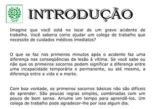 INTRODUÇÃO Imagine que você está no local de um grave acidente de trabalho. Você saberia como ajudar um colega de trabalho que necessite de cuidados médicos imediatos? O que se faz nos primeiros minutos após o acidente faz uma diferença nas conseqüências da lesão à vítima. Se você sabe ou não que os primeiros socorros podem significar a diferença entre uma incapacidade temporária e permanente, ou até mesmo, a diferença entre a vida e a morte. Com boa vontade, os primeiros socorros básicos não são difíceis de aprender. São poucas regras simples, combinadas com um pouco de bom senso. Arrume um tempo para aprendê-los. Um colega de trabalho pode agradecer-lhe por isso algum dia. 