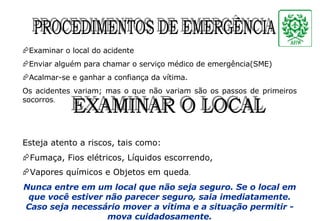 Examinar o local do acidente Enviar alguém para chamar o serviço médico de emergência(SME) Acalmar-se e ganhar a confiança da vítima. Os acidentes variam; mas o que não variam são os passos de primeiros socorros . Esteja atento a riscos, tais como: Fumaça, Fios elétricos, Líquidos escorrendo,  Vapores químicos e Objetos em queda . Nunca entre em um local que não seja seguro. Se o local em que você estiver não parecer seguro, saia imediatamente. Caso seja necessário mover a vítima e a situação permitir - mova cuidadosamente. PROCEDIMENTOS DE EMERGÊNCIA EXAMINAR O LOCAL 