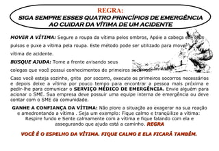 REGRA: SIGA SEMPRE ESSES QUATRO PRINCÍPIOS DE EMERGÊNCIA AO CUIDAR DA VÍTIMA DE UM ACIDENTE MOVER A VÍTIMA:  Segure a roupa da vítima pelos ombros, Apóie a cabeça em seus pulsos e puxe a vítima pela roupa. Este método pode ser utilizado para mover  vítima de acidente. BUSQUE AJUDA:  Tome a frente avisando seus  colegas que você possui conhecimentos de primeiros socorros. Caso você esteja sozinho, grite  por socorro, execute os primeiros socorros necessários e depois deixe a vítima por pouco tempo para encontrar a pessoa mais próxima e pedir-lhe para comunicar o  SERVIÇO MÉDICO DE EMERGÊNCIA.  Envie alguém para acionar o SME. Sua empresa deve possuir uma equipe interna de emergência ou deve contar com o SME da comunidade. GANHE A CONFIANÇA DA VÍTIMA:  Não piore a situação ao exagerar na sua reação e amedrontando a vítima . Seja um exemplo: Fique calmo e tranqüilize a vítima:  Respire fundo e Sente calmamente com a vítima e fique falando com ela e assegurando que ajuda está a caminho.   REGRA VOCÊ É O ESPELHO DA VÍTIMA. FIQUE CALMO E ELA FICARÁ TAMBÉM.   