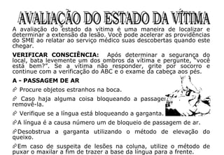 AVALIAÇÃO DO ESTADO DA VÍTIMA A avaliação do estado da vítima é uma maneira de localizar e determinar a extensão da lesão. Você pode acelerar as providências do SME ao relatar ao serviço médico suas descobertas quando este chegar. VERIFICAR CONSCIÊNCIA:  Após determinar a segurança do local, bata levemente um dos ombros da vítima e pergunte, “você está bem?”. Se a vítima não responder, grite por socorro e continue com a verificação do ABC e o exame da cabeça aos pés. A - PASSAGEM DE AR Procure objetos estranhos na boca. Caso haja alguma coisa bloqueando a passagem de ar, tente removê-la. Verifique se a língua está bloqueando a garganta.  A língua é a causa número um de bloqueio de passagem de ar.  Desobstrua a garganta utilizando o método de elevação do queixo.  Em caso de suspeita de lesões na coluna, utilize o método de puxar o maxilar a fim de trazer a base da língua para a frente. 