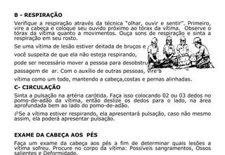B - RESPIRAÇÃO Verifique a respiração através da técnica “olhar, ouvir e sentir”. Primeiro, vire a cabeça e coloque seu ouvido próximo ao tórax da vítima.  Observe o tórax da vítima quanto a movimentos. Ouça sons de respiração e sinta a respiração em seu rosto. Se uma vítima de lesão estiver deitada de bruços e  você suspeita de que ela não esteja respirando,  pode ser necessário mover a pessoa para desobstruir a  passagem de  ar. Com o auxílio de outras pessoas, vire a  vítima como um todo, mantendo a cabeça,costas e pernas alinhadas. C- CIRCULAÇÃO  Sinta a pulsação na artéria carótida. Faça isso colocando 02 ou 03 dedos no pomo-de-adão da vítima, então deslize os dedos para o lado, na área aprofundada bem ao lado do pomo-de-adão. Se a vítima estiver respirando, ela apresentará pulsação, caso não mesmo assim, ela poderá apresentar pulsação. EXAME DA CABEÇA AOS  PÉS Faça um exame da cabeça aos pés a fim de determinar quais lesões a vítima sofreu. Procure no corpo da vítima: Possíveis sangramentos, Ossos salientes e Deformidade.  