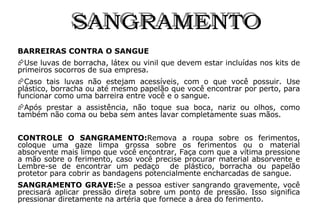 SANGRAMENTO BARREIRAS CONTRA O SANGUE Use luvas de borracha, látex ou vinil que devem estar incluídas nos kits de primeiros socorros de sua empresa. Caso tais luvas não estejam acessíveis, com o que você possuir. Use plástico, borracha ou até mesmo papelão que você encontrar por perto, para funcionar como uma barreira entre você e o sangue. Após prestar a assistência, não toque sua boca, nariz ou olhos, como também não coma ou beba sem antes lavar completamente suas mãos. CONTROLE O SANGRAMENTO: Remova a roupa sobre os ferimentos, coloque uma gaze limpa grossa sobre os ferimentos ou o material absorvente mais limpo que você encontrar, Faça com que a vítima pressione a mão sobre o ferimento, caso você precise procurar material absorvente e Lembre-se de encontrar um pedaço  de plástico, borracha ou papelão protetor para cobrir as bandagens potencialmente encharcadas de sangue.  SANGRAMENTO GRAVE: Se a pessoa estiver sangrando gravemente, você precisará aplicar pressão direta sobre um ponto de pressão. Isso significa pressionar diretamente na artéria que fornece a área do ferimento. 