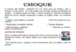 CHOQUE A maioria das lesões  implicará em um certo grau de choque, mas o choque é mais grave  em uma pessoa que perdeu grande quantidade de sangue.  O choque pode ser fatal  e ocorre quando o sistema circulatório deixa de enviar sangue oxigenado a todos os órgãos vitais. Os sintomas são:  * Lábios e pele pálida ou azulada  * Pele fria, úmida ou suor intenso * Respiração e pulsação rápidas  * Pupilas dilatadas * Olhos fundos e apáticos  * Náuseas ou vômito, Sede e Inconsciência ALÍVIO DE CHOQUE Evite o choque elevando as pernas 20 a 30 cm acima do solo. Com a vítima deitada de costas, use algum objeto que esteja disponível para apoiar as pernas. Isso significa que o sangue circule diretamente para os órgãos vitais da pessoa. 