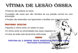 VÍTIMA DE LESÃO ÓSSEA Fraturas são quebras os ossos. Luxações são ossos que não retirados de sua posição normal em uma articulação Torções são distensões nos ligamentos e tendões em uma articulação. FRATURAS  OCULTAS Quando a vítima sente um estalo no osso. A vítima sente as extremidades dos ossos rasparem-se A área da lesão está obviamente deformada. REGRA PREVINA-SE, E SEMPRE TRATE POSSÍVEIS FRATURAS COMO FRATURAS DEFINIDAS. 