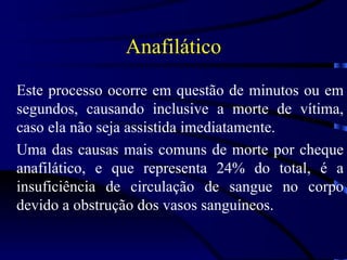 Anafilático Este processo ocorre em questão de minutos ou em segundos, causando inclusive a morte de vítima, caso ela não seja assistida imediatamente. Uma das causas mais comuns de morte por cheque anafilático, e que representa 24% do total, é a insuficiência de circulação de sangue no corpo devido a obstrução dos vasos sanguíneos. 