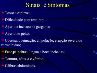Sinais  e Sintomas   Tosse e espirros; Dificuldade para respirar; Aperto e inchaço na garganta; Aperto no peito; Coceira, queimação, empolação, erupção severa ou vermelhidão; Face,pálpebras, língua e boca inchadas; Tontura, náusea e vômito; Cãibras abdominais. 