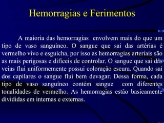 Hemorragias e Ferimentos A maioria das hemorragias  envolvem mais do que um tipo de vaso sanguíneo. O sangue que sai das artérias é vermelho vivo e esguicha, por isso as hemorragias arteriais são as mais perigosas e difíceis de controlar. O sangue que sai das veias flui uniformemente possui coloração escura. Quando sai dos capilares o sangue flui bem devagar. Dessa forma, cada tipo de vaso sanguíneo contém sangue  com diferentes tonalidades de vermelho. As hemorragias estão basicamente divididas em internas e externas. 