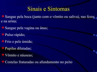 Sinais e Sintomas Sangue pela boca (junto com o vômito ou saliva), nas fezes e na urina; Sangue pela vagina ou ânus; Pulso rápido; Frio e pele úmida; Pupilas dilatadas; Vômito e náuseas; Costelas fraturadas ou afundamento no peito 