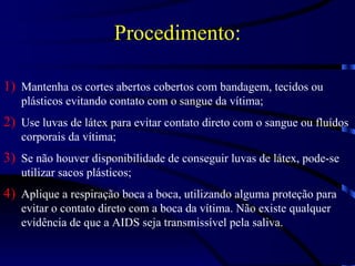 Procedimento: Mantenha os cortes abertos cobertos com bandagem, tecidos ou plásticos evitando contato com o sangue da vítima; Use luvas de látex para evitar contato direto com o sangue ou fluídos corporais da vítima; Se não houver disponibilidade de conseguir luvas de látex, pode-se utilizar sacos plásticos; Aplique a respiração boca a boca, utilizando alguma proteção para evitar o contato direto com a boca da vítima. Não existe qualquer evidência de que a AIDS seja transmissível pela saliva. 