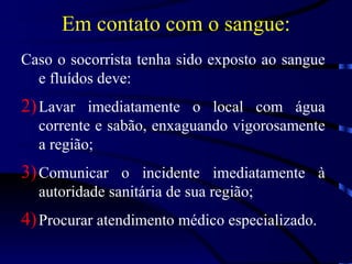 Em contato com o sangue: Caso o socorrista tenha sido exposto ao sangue e fluídos deve: Lavar imediatamente o local com água corrente e sabão, enxaguando vigorosamente a região; Comunicar o incidente imediatamente à autoridade sanitária de sua região; Procurar atendimento médico especializado. 