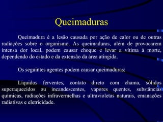 Queimaduras Queimadura é a lesão causada por ação de calor ou de outras radiações sobre o organismo. As queimaduras, além de provocarem intensa dor local, podem causar choque e levar a vítima à morte, dependendo do estado e da extensão da área atingida. Os seguintes agentes podem causar queimaduras:  Líquidos ferventes, contato direto com chama, sólidos superaquecidos ou incandescentes, vapores quentes, substâncias químicas, radiações infravermelhas e ultravioletas naturais, emanações radiativas e eletricidade. 