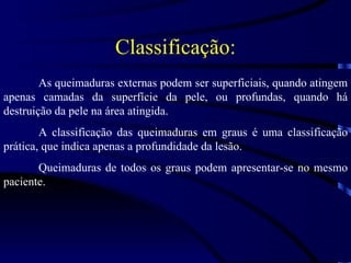 Classificação: As queimaduras externas podem ser superficiais, quando atingem apenas camadas da superfície da pele, ou profundas, quando há destruição da pele na área atingida. A classificação das queimaduras em graus é uma classificação prática, que indica apenas a profundidade da lesão. Queimaduras de todos os graus podem apresentar-se no mesmo paciente. 