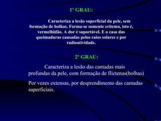 1º GRAU: Caracteriza a lesão superficial da pele, sem formação de bolhas. Forma-se somente eritema, isto é, vermelhidão. A dor é suportável. E o caso das queimaduras causadas pelos raios solares e por radioatividade. 2º GRAU: Caracteriza a lesão das camadas mais profundas da pele, com formação de flictenas(bolhas)  Por vezes extensas, por desprendimento das camadas superficiais. 