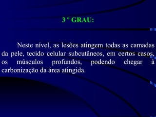 3 º GRAU: Neste nível, as lesões atingem todas as camadas da pele, tecido celular subcutâneos, em certos casos, os músculos profundos, podendo chegar à carbonização da área atingida. 