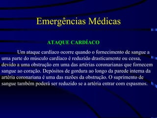 Emergências Médicas ATAQUE CARDÍACO Um ataque cardíaco ocorre quando o fornecimento de sangue a uma parte do músculo cardíaco é reduzido drasticamente ou cessa, devido a uma obstrução em uma das artérias coronarianas que fornecem sangue ao coração. Depósitos de gordura ao longo da parede interna da artéria coronariana é uma das razões da obstrução. O suprimento de sangue também poderá ser reduzido se a artéria entrar com espasmos. 