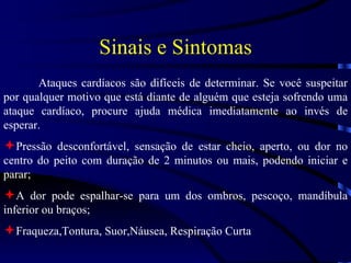 Sinais e Sintomas Ataques cardíacos são difíceis de determinar. Se você suspeitar por qualquer motivo que está diante de alguém que esteja sofrendo uma ataque cardíaco, procure ajuda médica imediatamente ao invés de esperar. Pressão desconfortável, sensação de estar cheio, aperto, ou dor no centro do peito com duração de 2 minutos ou mais, podendo iniciar e parar; A dor pode espalhar-se para um dos ombros, pescoço, mandíbula inferior ou braços; Fraqueza,Tontura, Suor,Náusea, Respiração Curta 