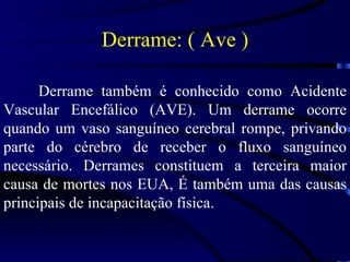 Derrame também é conhecido como Acidente Vascular Encefálico (AVE). Um derrame ocorre quando um vaso sanguíneo cerebral rompe, privando parte do cérebro de receber o fluxo sanguíneo necessário. Derrames constituem a terceira maior causa de mortes nos EUA, É também uma das causas principais de incapacitação física. Derrame: ( Ave ) 