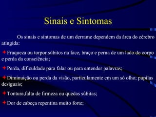 Sinais e Sintomas Os sinais e sintomas de um derrame dependem da área do cérebro atingida: Fraqueza ou torpor súbitos na face, braço e perna de um lado do corpo e perda da consciência; Perda, dificuldade para falar ou para entender palavras; Diminuição ou perda da visão, particulamente em um só olho; pupilas desiguais; Tontura,falta de firmeza ou quedas súbitas; Dor de cabeça repentina muito forte; 